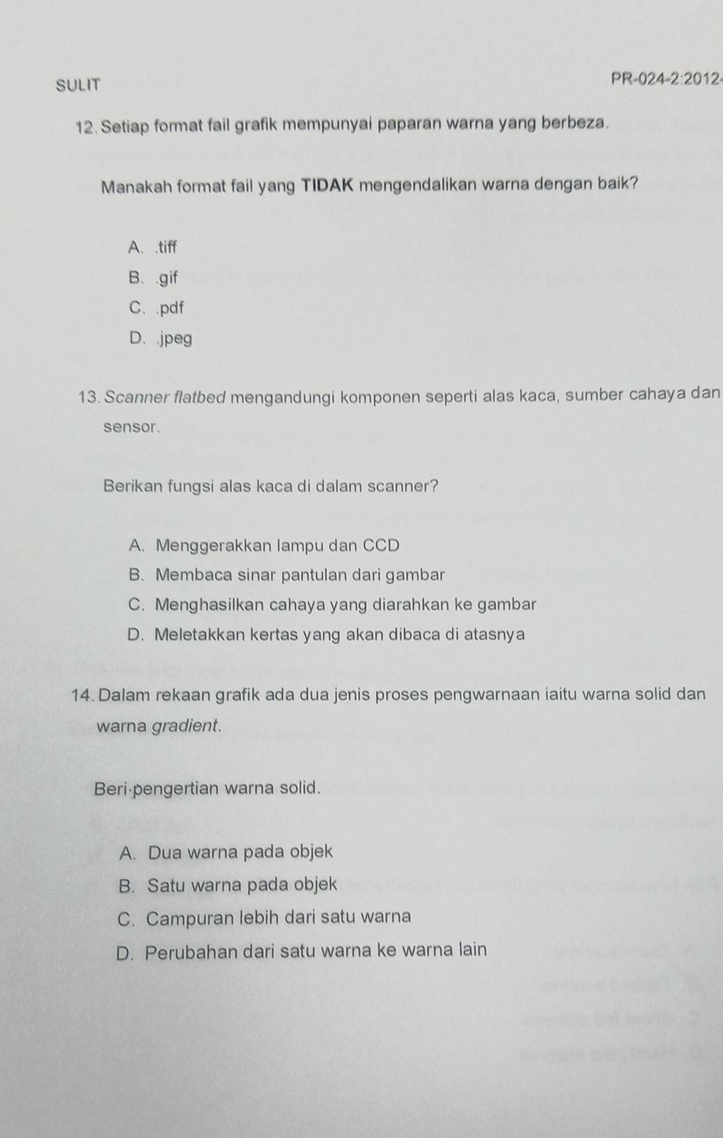 SULIT PR-024-2:2012-
12. Setiap format fail grafik mempunyai paparan warna yang berbeza.
Manakah format fail yang TIDAK mengendalikan warna dengan baik?
A. .tiff
B. .gif
C、.pdf
D. .jpeg
13. Scanner flatbed mengandungi komponen seperti alas kaca, sumber cahaya dan
sensor .
Berikan fungsi alas kaca di dalam scanner?
A. Menggerakkan lampu dan CCD
B. Membaca sinar pantulan dari gambar
C. Menghasilkan cahaya yang diarahkan ke gambar
D. Meletakkan kertas yang akan dibaca di atasnya
14. Dalam rekaan grafik ada dua jenis proses pengwarnaan iaitu warna solid dan
warna gradient.
Beri pengertian warna solid.
A. Dua warna pada objek
B. Satu warna pada objek
C. Campuran lebih dari satu warna
D. Perubahan dari satu warna ke warna lain