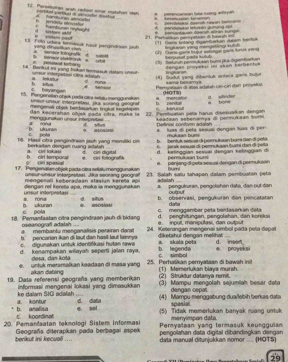 Persebaran arah radiasi sinar matahari oleh a  perencaniaan tata ruang wilayah
partikel-partikel di atmosfer disebut ...
a. hamburan atmosfer
b. kesesuaian tanaman
b. jendela atmosfer
c.pendelaksi daerah rawan bencana
c. hamburan reyleight
d. perdeteksi letusan gunung api
d. sistem aktif e. pemantauan daerah aliran sungai
e sistem pasif
21. Perhatikan pernyataan di bawah ini!
(1) Garis lintang digambarkan dalam bentuk
13. Foto udara termasuk hasil pengindräan jauh lingkaran yang mengelilingi kutub.
yang dihasilkan oleh
(2) Garis-garis bujur sebagai garis lurus yang
a. sensor fotografik d. satelit
berpusat pada kutub.
b. sensor elektronik e arbit
e pesawat terbang
(3) Seluruh permukaan bumi jika digambarkan
dengan proyeksi ini akan berbentuk 
14. Berikut ini yang bukan termasuk dalam unsur- lingkaran.
unsur interpetasi citra adalah
(4) Sudut yang dibentuk antara garis bujur
a. tekstur d rona
sama besarnya.
b. situs e sensor Pernyataan di atas adalah ciri-ciri đari proyeksi
c bayangan
... (HOTS)
15. Pengenalan objek pada citra selalu menggunakan a. mercator d. silinder
unsur-unsur interpretasi, jika sorang geograf b. zenital e. bone
mengenali objek berdasarkan tingkat kegelapan c. kerucut
dan kecerahan objek pada citra, maka ia 22. Pembuatan peta harus disesuaikan dengan
menggunakan unsur interpretasi , keadaan sebenarnya di permukaan bumi.
a rona d. situs Definisi conform adalah ....
b. ukuran e. asosiasi
c. poła a. luas di peta sesuai dengan luas di per-
mukaan bumi
16. Hasil citra pengindraan jauh yang memiliki ciri b bentuk sesuai di permukaan bumi dan di peta
berkaitan dengan ruang adalah ..... c. jarak sesuai di permukaan bumi dan di peta
a. ciri lokasi d. ciri digital d. ketinggian sesuai dengan ketinggian di
b. ciri temporal e. ciri fotografik permukaan bumi
c. ciri spasial e. panjang di peta sesuai dengan di permukaan
17. Pengenalan objek pada citra selalu menggunakan bumi
unsur-unsur interpretasi. Jika seorang geograf 23. Salah satu tahapan dalam pembuatan peta
mengenali keberadaan stasiun kereta api adalah ....
dengan rel kereta apa, maka ia menggunakan a. pengukuran, pengolahan data, dan out dan
unsur interpretasi .... output
a. rona d. situs b. observasi, pengukuran dan pencatatan
b. ukuran e. asosiasi data
c. pola c. menggambar peta berdasarkan data
18. Pemanfaatan citra pengindraan jauh di bidang d. penghitungan, pengolahan, dan koreksi
oseanografi adalah .... e. input, manipulasi, dan output
a. membantu menganalisis perairan darat 24. Keterangan mengenai simbol pada peta dapat
b. pencarian ikan di laut dan hasil laut lainnya diketahui dengan melihat
c. digunakan untuk identifikasi hutan rawa a. skala peta d. insert
d. kenampakan wilayah seperti jalan raya, b. legenda e. proyeksi
desa, dan kota c. simbol
e. untuk meramalkan keadaan di masa yang 25. Perhatikan pernyataan di bawah ini!
akan datang (1) Memerlukan biaya murah.
19. Data referensi geografis yang memberikan (2) Struktur datanya rumit.
informasi mengenai lokasi yang dimasukkan (3) Mampu mengolah sejumlah besar data
dengan cepat.
ke dalam SIG adalah_
(4) Mampu menggabung dua/lebih berkas data
a. kontur d. data spasial.
b. analisa e. sel (5) Tidak memerlukan banyak ruang untuk
c. koordinat menyímpan data.
20. Pemanfaatan teknologi Sistem Informasi Pernyataan yang termasuk keunggulan
Geografis diterapkan pada berbagai aspek pengolahan data digital dibandingkan dengan
berikut ini kecuali .. data manual ditunjukkan nomor ... (HOTS)
29