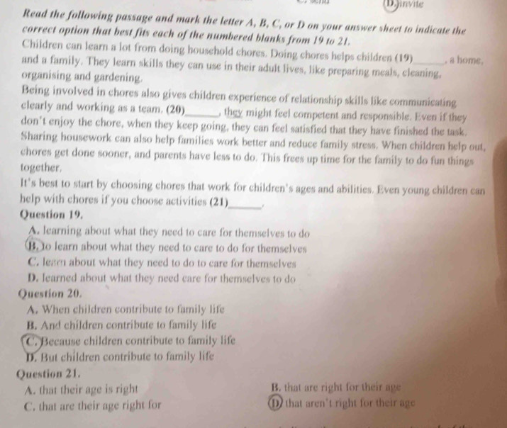 (D.)invite
Read the following passage and mark the letter A, B, C, or D on your answer sheet to indicate the
correct option that best fits each of the numbered blanks from 19 to 21.
Children can learn a lot from doing household chores. Doing chores helps children (19) , a home.
and a family. They learn skills they can use in their adult lives, like preparing meals, cleaning,
organising and gardening.
Being involved in chores also gives children experience of relationship skills like communicating
clearly and working as a team. (20)_ , they might feel competent and responsible. Even if they
don't enjoy the chore, when they keep going, they can feel satisfied that they have finished the task.
Sharing housework can also help families work better and reduce family stress. When children help out,
chores get done sooner, and parents have less to do. This frees up time for the family to do fun things
together.
It's best to start by choosing chores that work for children’s ages and abilities. Even young children can
help with chores if you choose activities (21)_
Question 19.
A. learning about what they need to care for themselves to do
B. to learn about what they need to care to do for themselves
C. learn about what they need to do to care for themselves
D. learned about what they need care for themselves to do
Question 20.
A. When children contribute to family life
B. And children contribute to family life
C. Because children contribute to family life
D. But children contribute to family life
Question 21.
A. that their age is right B. that are right for their age
C. that are their age right for D that aren't right for their age