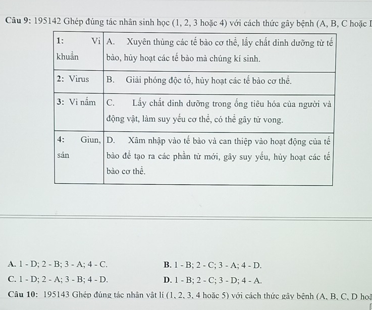 195142 Ghép đúng tác nhân sinh học (1, 2, 3 hoặc 4) với cách thức gây bệnh (A, B, C hoặc I
A. 1 - D; 2 - B; 3 - A; 4 - C. B. 1 - B; 2 - C; 3 - A; 4 - D.
C. 1 - D; 2 - A; 3 - B; 4 - D. D. 1 - B; 2 - C; 3 - D; 4 - A.
Câu 10: 195143 Ghép đúng tác nhân vật lí (1, 2, 3, 4 hoặc 5) với cách thức gây bệnh (A, B, C, D hoã