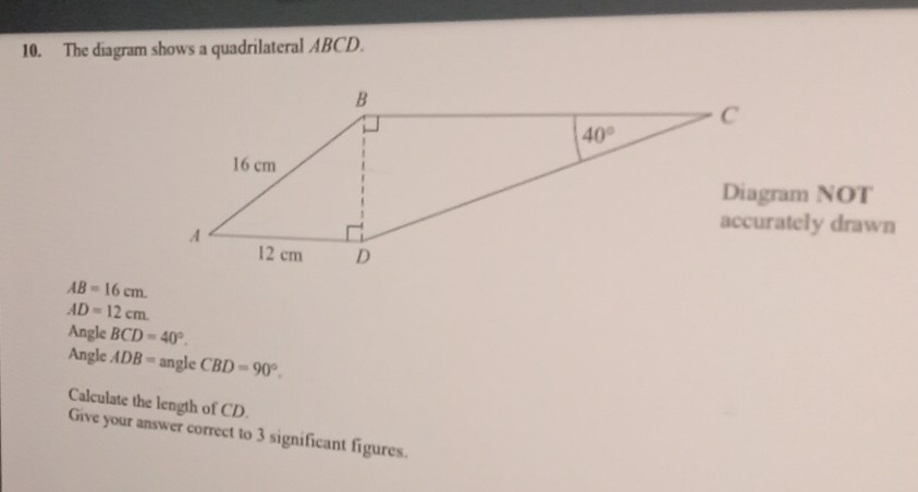 The diagram shows a quadrilateral ABCD.
accurately drawn
AB=16cm.
AD=12cm
Angle BCD=40°.
Angle ADB= angle CBD=90°.
Calculate the length of CD.
Give your answer correct to 3 significant figures.