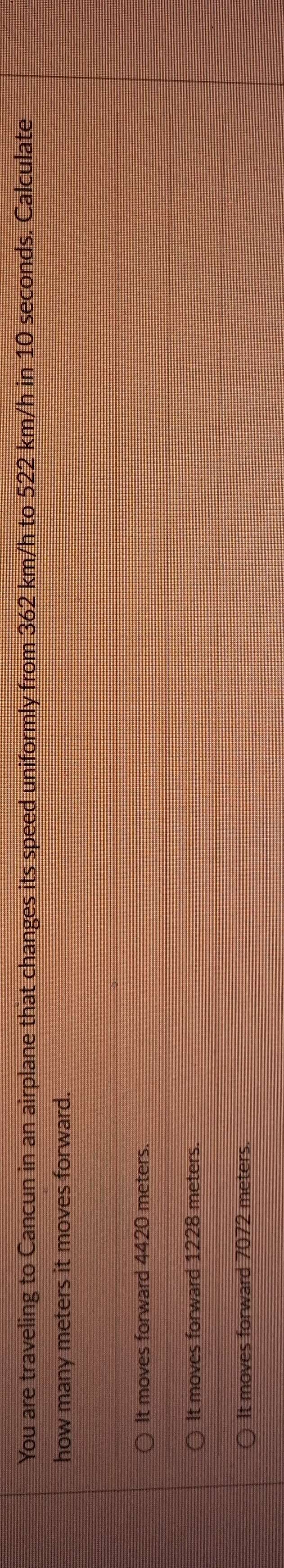 You are traveling to Cancun in an airplane that changes its speed uniformly from 362 km/h to 522 km/h in 10 seconds. Calculate
how many meters it moves forward.
It moves forward 4420 meters.
It moves forward 1228 meters.
It moves forward 7072 meters.