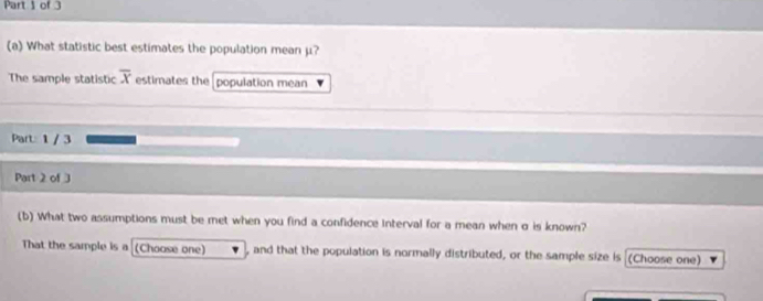 What statistic best estimates the population mean μ? 
The sample statistic overline x estimates the population mean 
Part: 1 / 3 
Part 2 of 3 
(b) What two assumptions must be met when you find a confidence interval for a mean when σ is known? 
That the sample is a (Choose one) , and that the population is normally distributed, or the sample size is (Choose one)