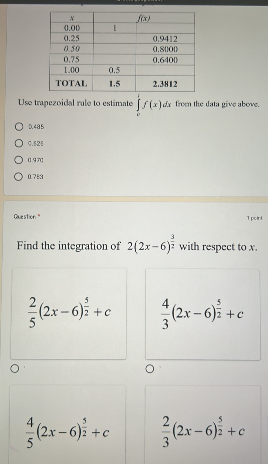 Use trapezoidal rule to estimate ∈tlimits _0^(1f(x)dx from the data give above.
0.485
0.626
0.970
0.783
Question *
1 point
Find the integration of 2(2x-6)^frac 3)2 with respect to x.
 2/5 (2x-6)^ 5/2 +c
 4/3 (2x-6)^ 5/2 +c
 4/5 (2x-6)^ 5/2 +c
 2/3 (2x-6)^ 5/2 +c