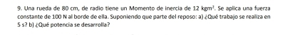 Una rueda de 80 cm, de radio tiene un Momento de inercía de 12kgm^2 Se aplica una fuerza 
constante de 100 N al borde de ella. Suponiendo que parte del reposo: a) ¿Qué trabajo se realiza en
5 s? b) ¿Qué potencia se desarrolla?