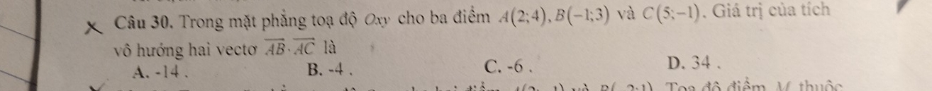 Trong mặt phẳng toạ độ Oxy cho ba điểm A(2;4), B(-1;3) và C(5;-1). Giá trị của tích
vô hướng hai vecto vector AB· vector ACla
A. -14. B. -4. C. -6. D. 34.
Toa đô điểm V thuộc