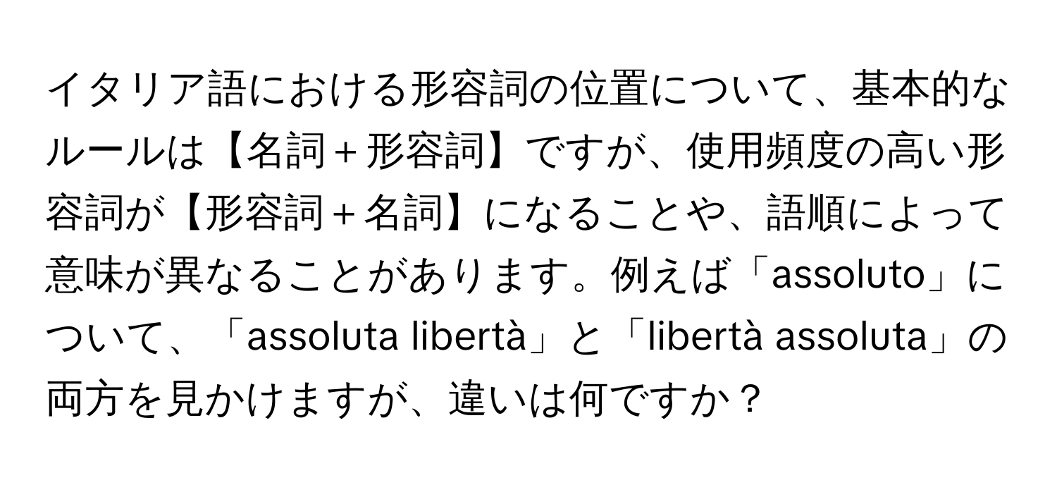 イタリア語における形容詞の位置について、基本的なルールは【名詞＋形容詞】ですが、使用頻度の高い形容詞が【形容詞＋名詞】になることや、語順によって意味が異なることがあります。例えば「assoluto」について、「assoluta libertà」と「libertà assoluta」の両方を見かけますが、違いは何ですか？