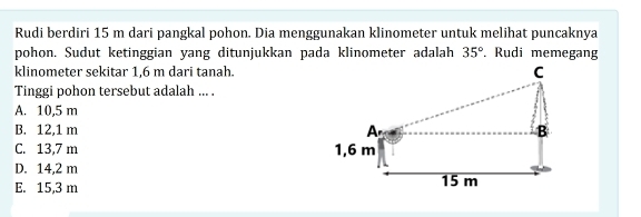 Rudi berdiri 15 m dari pangkal pohon. Dia menggunakan klinometer untuk melihat puncaknya
pohon. Sudut ketinggian yang ditunjukkan pada klinometer adalah 35° Rudi memegang
klinometer sekitar 1,6 m dari tanah. C
Tinggi pohon tersebut adalah ... .
A. 10,5 m
B. 12,1 m A B
C. 13,7 m 1,6 m
D. 14,2 m
E. 15,3 m 15 m