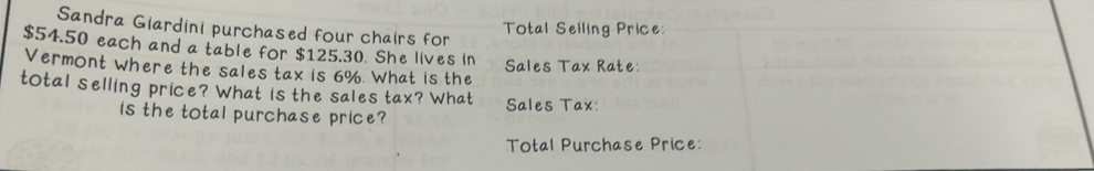 Sandra Giardini purchased four chairs for 
Total Selling Price:
$54.50 each and a table for $125.30. She lives in 
Vermont where the sales tax is 6%. What is the Sales Tax Rate: 
total selling price? What is the sales tax? What Sales Tax: 
is the total purchase price? 
Total Purchase Price: