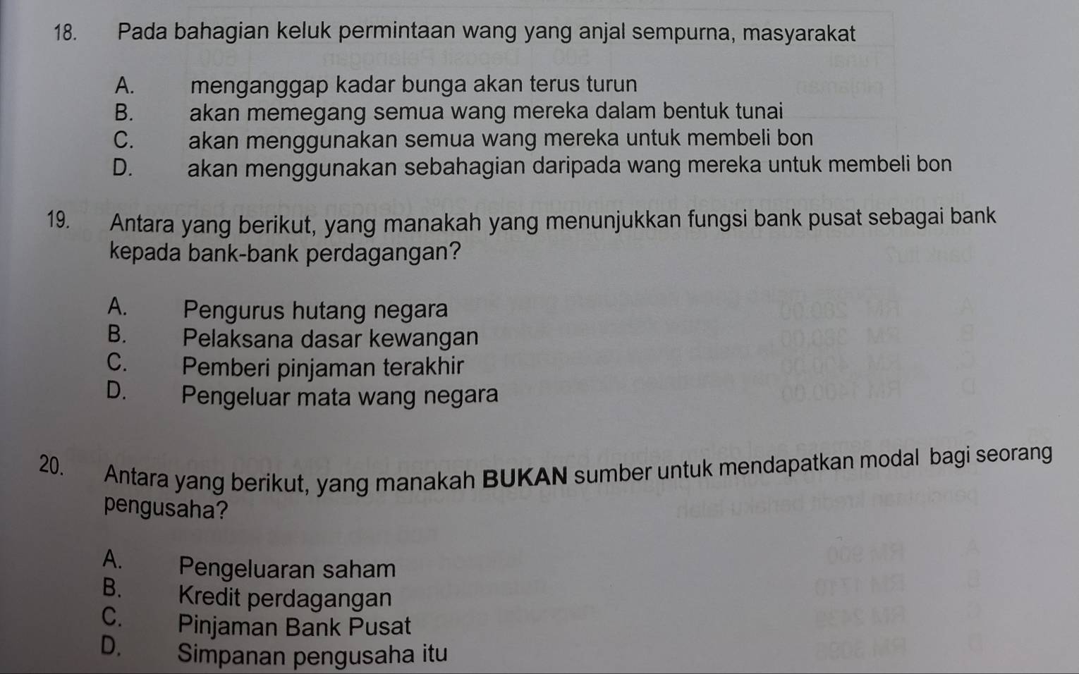 Pada bahagian keluk permintaan wang yang anjal sempurna, masyarakat
A. menganggap kadar bunga akan terus turun
B. akan memegang semua wang mereka dalam bentuk tunai
C. akan menggunakan semua wang mereka untuk membeli bon
D. akan menggunakan sebahagian daripada wang mereka untuk membeli bon
19. Antara yang berikut, yang manakah yang menunjukkan fungsi bank pusat sebagai bank
kepada bank-bank perdagangan?
A. Pengurus hutang negara
B. Pelaksana dasar kewangan
C. Pemberi pinjaman terakhir
D. Pengeluar mata wang negara
20. Antara yang berikut, yang manakah BUKAN sumber untuk mendapatkan modal bagi seorang
pengusaha?
A. Pengeluaran saham
B. Kredit perdagangan
C. Pinjaman Bank Pusat
D. Simpanan pengusaha itu