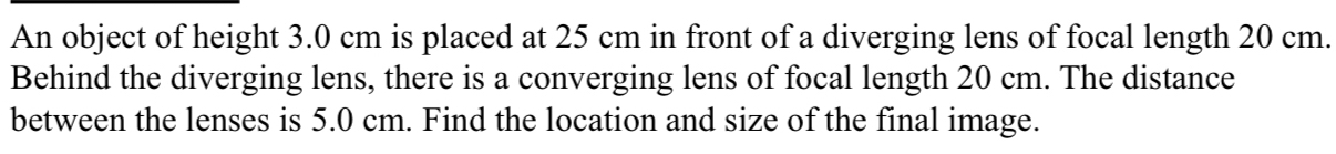 An object of height 3.0 cm is placed at 25 cm in front of a diverging lens of focal length 20 cm. 
Behind the diverging lens, there is a converging lens of focal length 20 cm. The distance 
between the lenses is 5.0 cm. Find the location and size of the final image.