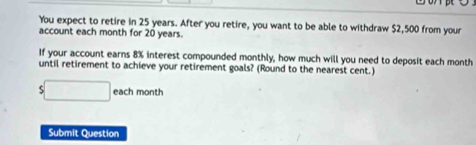 You expect to retire in 25 years. After you retire, you want to be able to withdraw $2,500 from your 
account each month for 20 years. 
If your account earns 8% interest compounded monthly, how much will you need to deposit each month
until retirement to achieve your retirement goals? (Round to the nearest cent.)
$□ each month
Submit Question