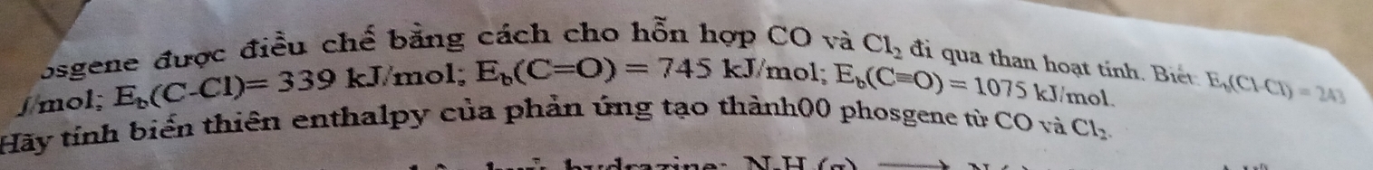 osgene được điều chế bằng cách cho hỗn hợp CO và Cl_2 đi qua than hoạt tính. Biết 
∫mol; E_b(C-Cl)=339kJ/mol; E_b(C=O)=745kJ/ /mol; E_b(Cequiv O)=1075 kJ/mol. E_6(Cl-Cl)=243
Hãy tính biển thiên enthalpy của phản úng tạo thành00 phosgene từ CO và Cl_2.