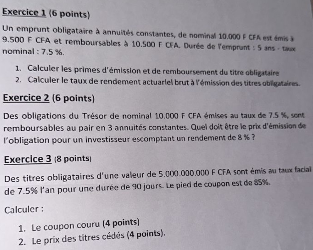 Un emprunt obligataire à annuités constantes, de nominal 10.000 F CFA est émis à
9.500 F CFA et remboursables à 10.500 F CFA. Durée de l'emprunt : 5 ans - taux 
nominal : 7.5 %. 
1. Calculer les primes d'émission et de remboursement du titre obligataire 
2. Calculer le taux de rendement actuarlel brut à l'émission des titres obligataires. 
Exercice 2 (6 points) 
Des obligations du Trésor de nominal 10.000 F CFA émises au taux de 7.5 %, sont 
remboursables au pair en 3 annuités constantes. Quel doit être le prix d'émission de 
l’obligation pour un investisseur escomptant un rendement de 8 % ? 
Exercice 3 (8 points) 
Des titres obligataires d'une valeur de 5.000.000.000 F CFA sont émis au taux facial 
de 7.5% l'an pour une durée de 90 jours. Le pied de coupon est de 85%. 
Calculer : 
1. Le coupon couru (4 points) 
2. Le prix des titres cédés (4 points).