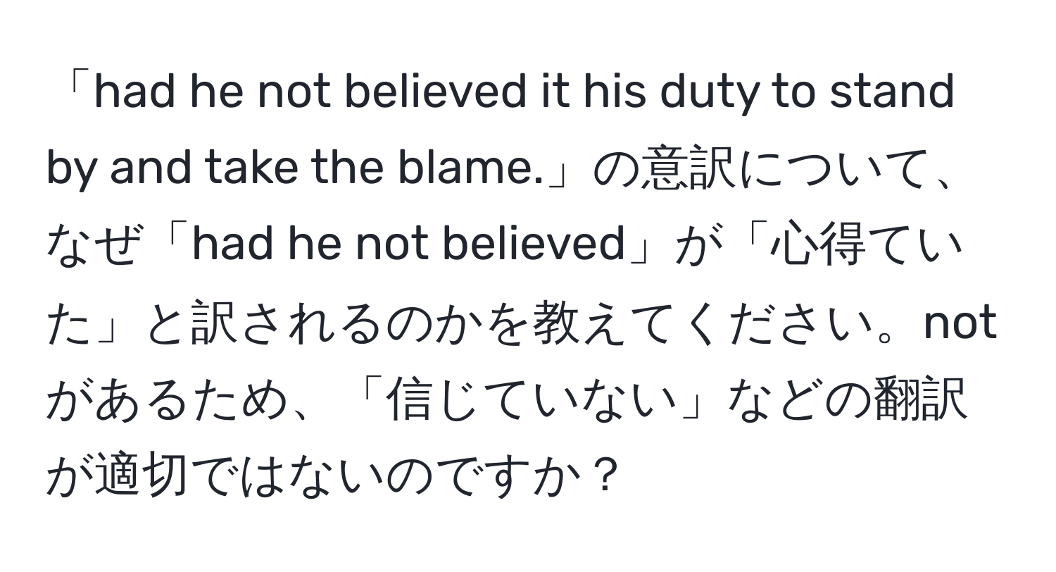 「had he not believed it his duty to stand by and take the blame.」の意訳について、なぜ「had he not believed」が「心得ていた」と訳されるのかを教えてください。notがあるため、「信じていない」などの翻訳が適切ではないのですか？