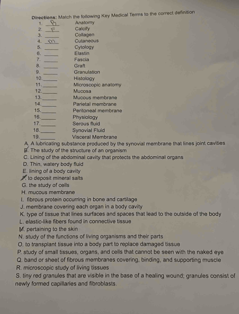 Directions: Match the following Key Medical Terms to the correct definition
1. _Anatomy
2. _Calcify
3. _Collagen
_
4. Cutaneous
5. _Cytology
6. _Elastin
7. _Fascia
8. _Graft
9. _Granulation
10. _Histology
11._ Microscopic anatomy
12._ Mucosa
13._ Mucous membrane
14._ Parietal membrane
15._ Peritoneal membrane
16._ Physiology
17._ Serous fluid
18._ Synovial Fluid
19. _Visceral Membrane
A. A lubricating substance produced by the synovial membrane that lines joint cavities
B. The study of the structure of an organism
C. Lining of the abdominal cavity that protects the abdominal organs
D. Thin, watery body fluid
E. lining of a body cavity
P. to deposit mineral salts
G. the study of cells
H. mucous membrane
I. fibrous protein occurring in bone and cartilage
J. membrane covering each organ in a body cavity
K. type of tissue that lines surfaces and spaces that lead to the outside of the body
L. elastic-like fibers found in connective tissue
M. pertaining to the skin
N. study of the functions of living organisms and their parts
O. to transplant tissue into a body part to replace damaged tissue
P. study of small tissues, organs, and cells that cannot be seen with the naked eye
Q. band or sheet of fibrous membranes covering, binding, and supporting muscle
R. microscopic study of living tissues
S. tiny red granules that are visible in the base of a healing wound; granules consist of
newly formed capillaries and fibroblasts.