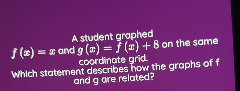 A student graphed
f(x)=x and g(x)=f(x)+8 on the same
coordinate grid.
Which statement describes how the graphs of f
and g are related?