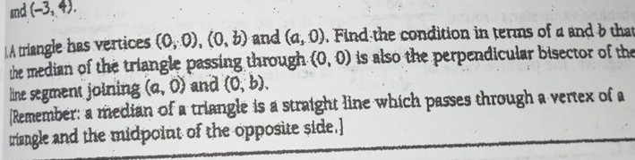 snd (-3,4). 
A triangle has vertices (0,0), (0,b) and (a,0). Find the condition in terms of a and b that 
the median of the triangle passing through. (0,0) is also the perpendicular bisector of the 
line segment joining (a,0) and (0,b). 
Remember: a median of a triangle is a straight line which passes through a vertex of a 
triangle and the midpoint of the opposite side.]