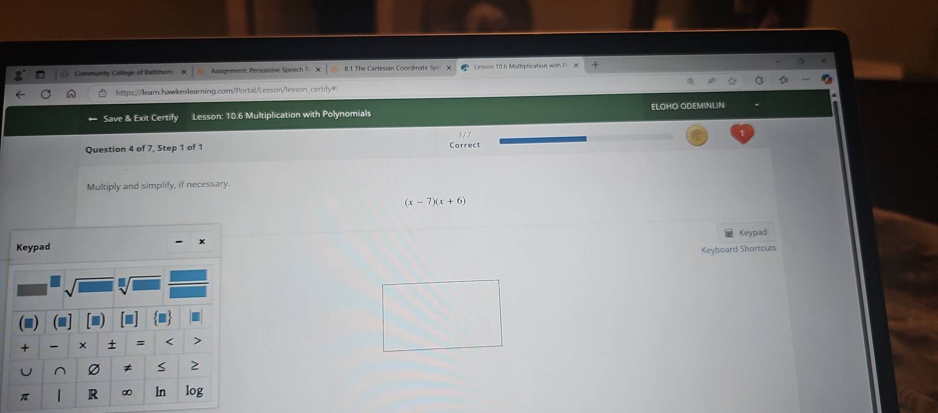 Community College of Baltimore Assignment: Persuasive Speech 1 8.1 The Cartesian Coordinate Sys X Lesson 10.6 Multiplication with P 
https://learn.hawkeslearning.com/Portal/Lesson/lesson_certify#! 
ELOHO ODEMINLIN 
Save & Exit Certify Lesson: 10.6 Multiplication with Polynomials 
Question 4 of 7, Step 1 of 1 Correct 
Multiply and simplify, if necessary.
(x-7)(x+6)
Keypad
x
Keypad 
Keyboard Shortcuts 
+ × = < > 
^ 
≠ S > 
π 
R ∞ ln log