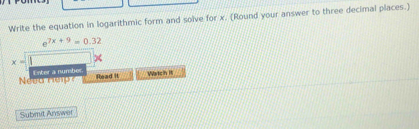 Write the equation in logarithmic form and solve for x. (Round your answer to three decimal places.)
e^(7x+9)=0.32
x=
Enter a number. 
Neea Help Read It Watch it 
Submit Answer