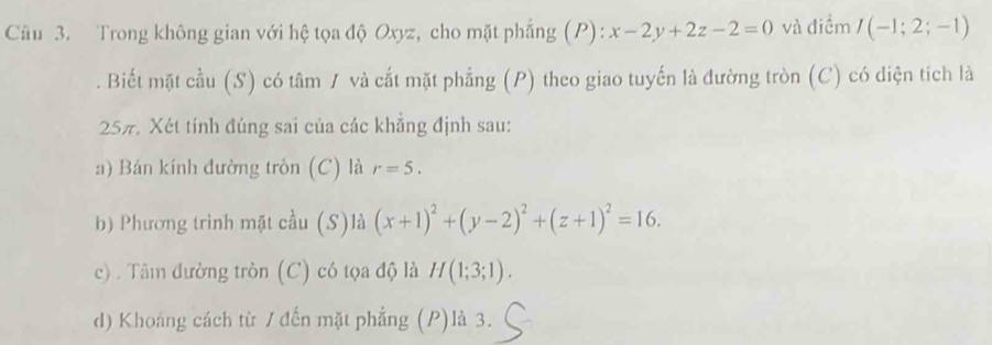 Trong không gian với hệ tọa độ Oxyz, cho mặt phẳng (P): x-2y+2z-2=0 và điểm I(-1;2;-1). Biết mặt cầu (S) có tâm / và cắt mặt phẳng (P) theo giao tuyến là đường tròn (C) có diện tích là 
257. Xét tính đúng sai của các khẳng định sau: 
a) Bán kính đường tròn (C) là r=5. 
b) Phương trình mặt cầu (S)là (x+1)^2+(y-2)^2+(z+1)^2=16. 
c) . Tâm đường tròn (C) có tọa độ là H(1;3;1). 
d) Khoang cách từ / đến mặt phẳng (P)là 3.