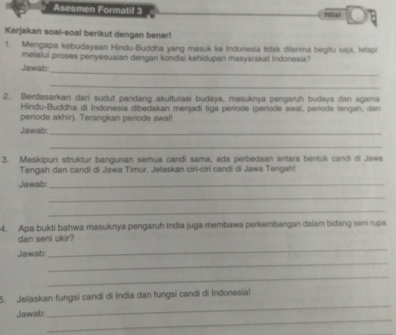 Asesmen Formatif 3 Nilai 
Kerjakan soal-soal berikut dengan benar! 
1. Mengapa kebudayaan Hindu-Buddha yang masuk ke Indonesia tidak diterima begitu saja, tetapi 
melalui proses penyesuaian dengan kondisi kehidupan masyarakat Indonesia? 
_ 
Jawab: 
_ 
2. Berdasarkan dari sudut pandang akulturasi budaya, masuknya pengaruh budaya dan agama 
Hindu-Buddha di Indonesia dibedakan menjadi tiga periode (periode awal, periode tengah, dan 
periode akhir). Terangkan periode awal! 
Jawab:_ 
_ 
3. Meskipun struktur bangunan semua candi sama, ada perbedaan antara bentuk candi di Jawa 
Tengah dan candi di Jawa Timur. Jelaskan ciri-ciri candi di Jawa Tengah! 
Jawab:_ 
_ 
_ 
4. Apa bukti bahwa masuknya pengaruh India juga membawa perkembangan dalam bidang seni rupa 
dan seni ukir? 
Jawab: 
_ 
_ 
_ 
_ 
5. Jelaskan fungsi candi di India dan fungsi candi di Indonesia! 
_ 
Jawab: