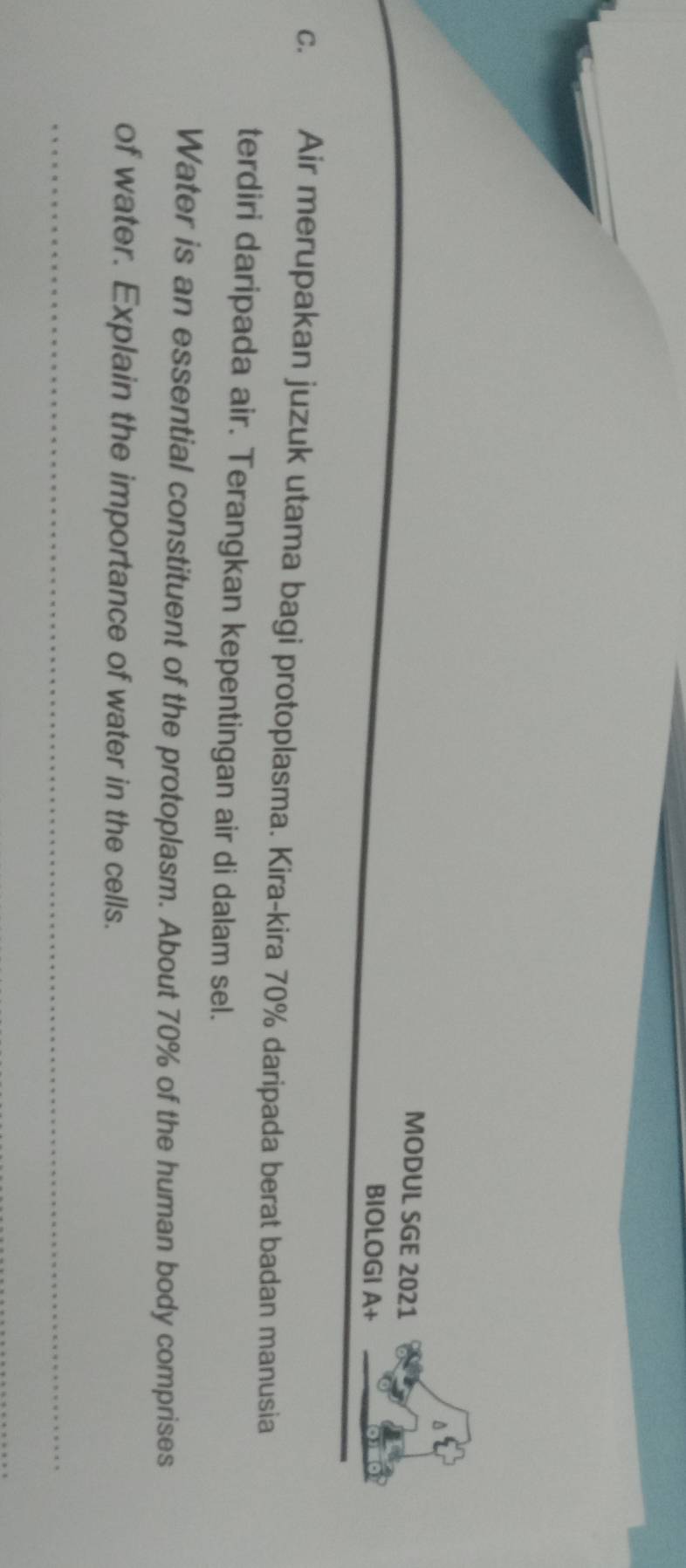 MODUL SGE 2021 
BIOLOGI A+ 
C. Air merupakan juzuk utama bagi protoplasma. Kira-kira 70% daripada berat badan manusia 
terdiri daripada air. Terangkan kepentingan air di dalam sel. 
Water is an essential constituent of the protoplasm. About 70% of the human body comprises 
of water. Explain the importance of water in the cells.