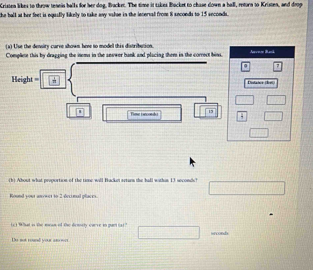 Kristen likes to throw tennis balls for her dog, Bucket. The time it takes Bucket to chase down a ball, return to Kristen, and drop 
the ball at her feet is equally likely to take any value in the interval from 8 secoods to 15 seconds. 
(a) Use the density curve shown here to model this distribution. 
Complete this by dragging the items in the answer bank and placing them in the correct bins. Answer Hank 
0 7
Height =  1/13  Distance (feet)
8
Time (secoads)
15
 1/7 
(b) About what proportion of the time will Bucket return the ball within 13 seconds? 
Round your answer to 2 dectmal places. 
(c) What is the mean of the density curve in part (a)
seconds
Do not round your answer.