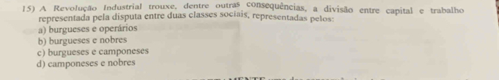 A Revolução Industrial trouxe, dentre outras consequências, a divisão entre capital e trabalho
representada pela disputa entre duas classes sociais, representadas pelos:
a) burgueses e operários
b) burgueses e nobres
c) burgueses e camponeses
d) camponeses e nobres