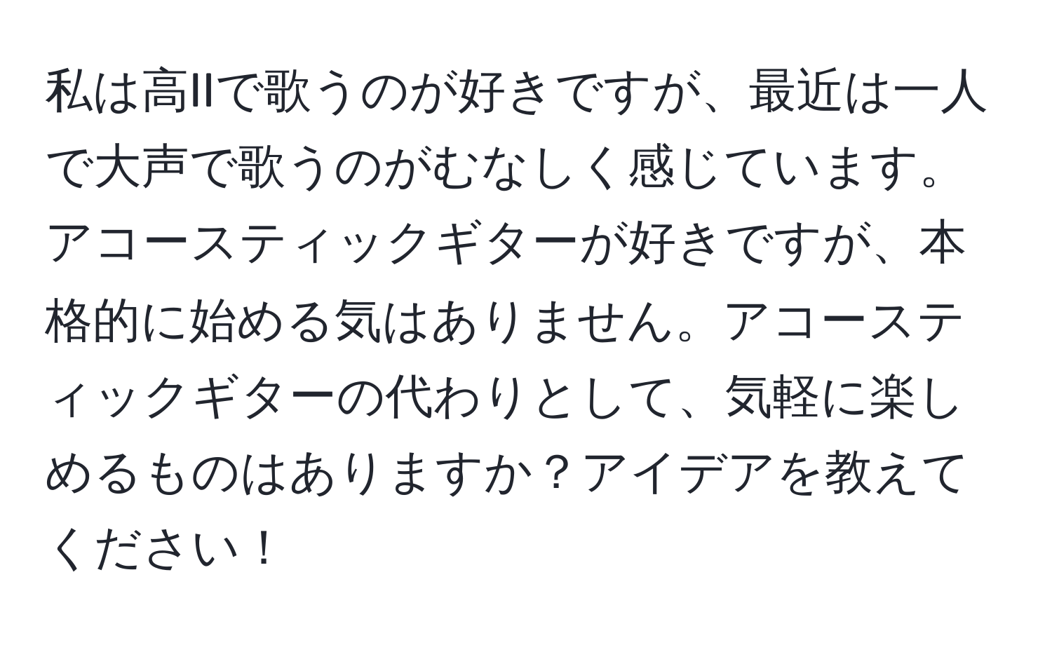 私は高IIで歌うのが好きですが、最近は一人で大声で歌うのがむなしく感じています。アコースティックギターが好きですが、本格的に始める気はありません。アコースティックギターの代わりとして、気軽に楽しめるものはありますか？アイデアを教えてください！