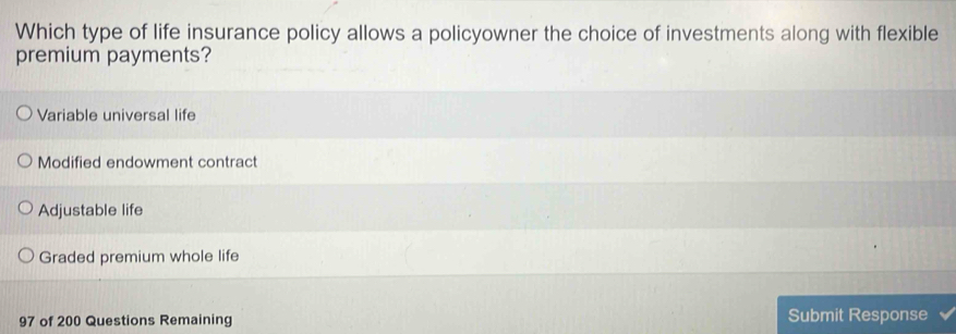 Which type of life insurance policy allows a policyowner the choice of investments along with flexible
premium payments?
Variable universal life
Modified endowment contract
Adjustable life
Graded premium whole life
97 of 200 Questions Remaining Submit Response