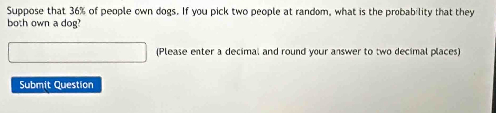 Suppose that 36% of people own dogs. If you pick two people at random, what is the probability that they 
both own a dog? 
(Please enter a decimal and round your answer to two decimal places) 
Submit Question