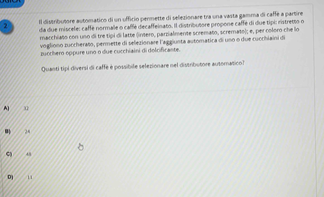 Il distributore automatico di un ufficio permette di selezionare tra una vasta gamma di caffè a partire
da due miscele: caffè normale o caffè decaffeinato. Il distributore propone caffè di due tipi: ristretto o
macchiato con uno di tre tipi di latte (intero, parzialmente scremato, scremato); e, per coloro che lo
vogliono zuccherato, permette di selezionare l’aggiunta automatica di uno o due cucchiaini di
zucchero oppure uno o due cucchiaini di dolcificante.
Quanti tipi diversi di caffè è possibile selezionare nel distributore automatico?
A) 32
B) 24
C) 48
D) 1 1