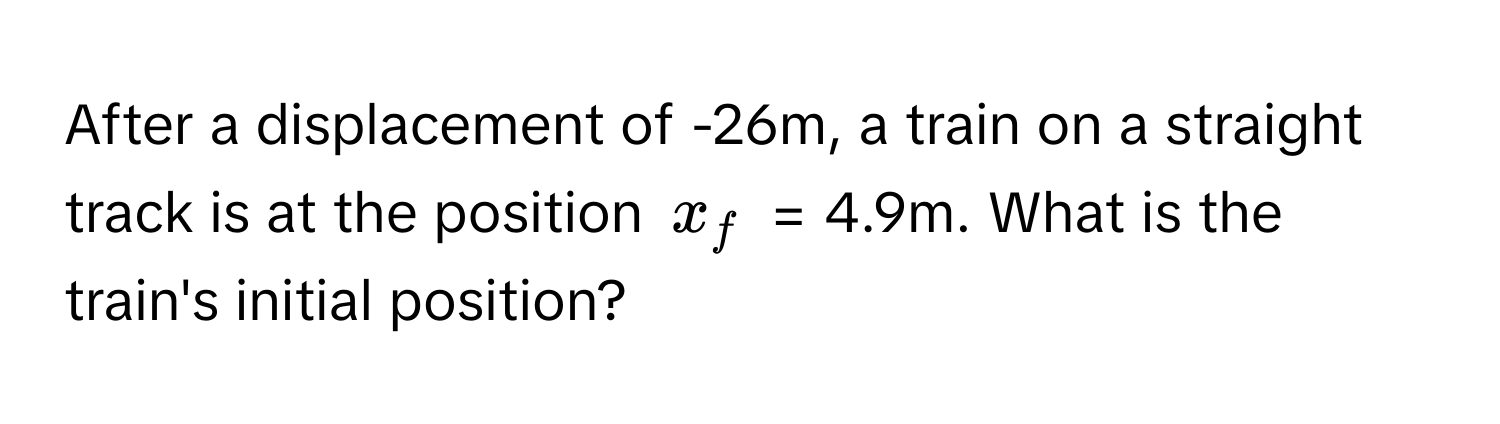 After a displacement of -26m, a train on a straight track is at the position $x_f$ = 4.9m. What is the train's initial position?