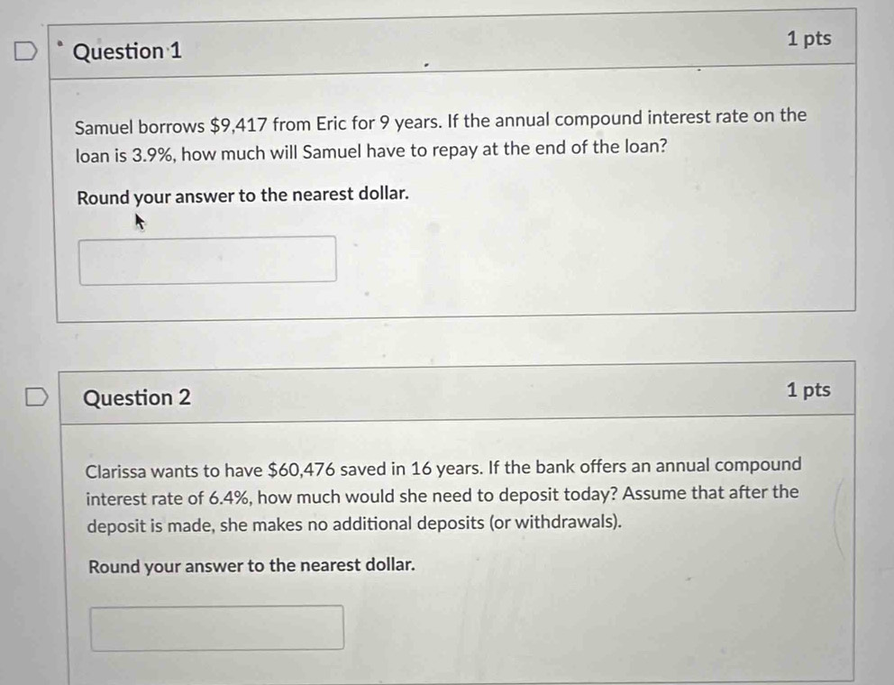 Samuel borrows $9,417 from Eric for 9 years. If the annual compound interest rate on the 
loan is 3.9%, how much will Samuel have to repay at the end of the loan? 
Round your answer to the nearest dollar. 
Question 2 1 pts 
Clarissa wants to have $60,476 saved in 16 years. If the bank offers an annual compound 
interest rate of 6.4%, how much would she need to deposit today? Assume that after the 
deposit is made, she makes no additional deposits (or withdrawals). 
Round your answer to the nearest dollar.