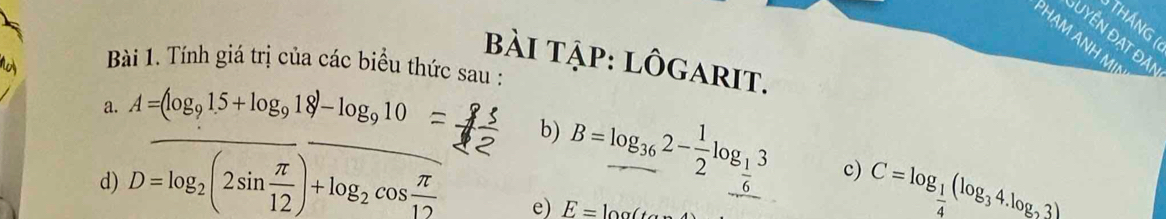 THáNG 
PHẠM ANH M 
UYÊN ĐẠT ĐAI 
bài tập: lôgarit. 
Bài 1. Tính giá trị của các biểu thức sau : 
a. A=(log _915+log _918)-log _910
b) B=log _362- 1/2 log _ 1/2 3 c) C=log _ 1/4 (log _34.log _23)
d) D=log _2(2sin  π /12 )+log _2cos  π /12  e) E=loalpha C