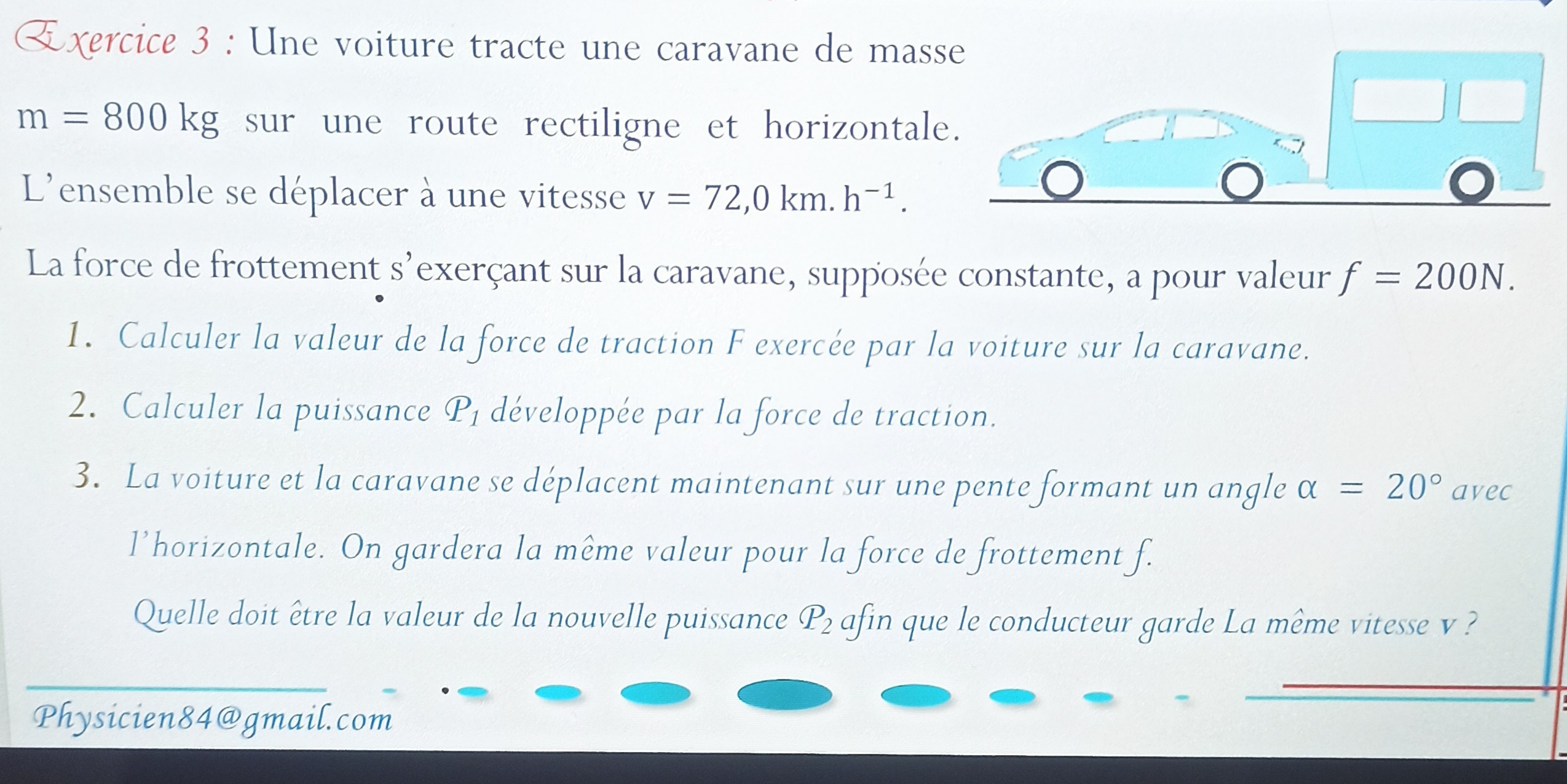 m=800kg sur une route rectiligne et horizontale. 
L'ensemble se déplacer à une vitesse v=72, 0km.h^(-1). 
La force de frottement s' l'exerçant sur la caravane, supposée constante, a pour valeur f=200N. 
1. Calculer la valeur de la force de traction F exercée par la voiture sur la caravane. 
2. Calculer la puissance P₁ développée par la force de traction. 
3. La voiture et la caravane se déplacent maintenant sur une pente formant un angle alpha =20° avec 
l’horizontale. On gardera la même valeur pour la force de frottement f. 
Quelle doit être la valeur de la nouvelle puissance P_2 afin que le conducteur garde La même vitesse v ? 
Physicien84@gmail.com