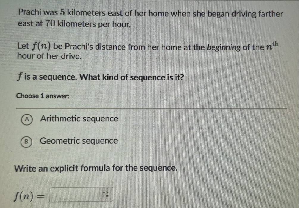 Prachi was 5 kilometers east of her home when she began driving farther
east at 70 kilometers per hour.
Let f(n) be Prachi's distance from her home at the beginning of the n^(th)
hour of her drive.
f is a sequence. What kind of sequence is it?
Choose 1 answer:
A ) Arithmetic sequence
B ) Geometric sequence
Write an explicit formula for the sequence.
f(n)=□ ;