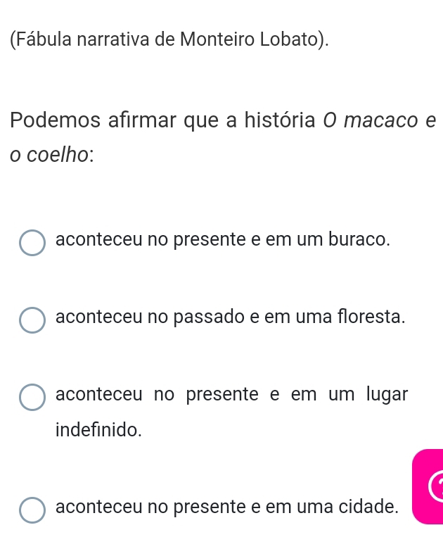 (Fábula narrativa de Monteiro Lobato).
Podemos afirmar que a história O macaco e
o coelho:
aconteceu no presente e em um buraco.
aconteceu no passado e em uma floresta.
aconteceu no presente e em um lugar
indefinido.
aconteceu no presente e em uma cidade.