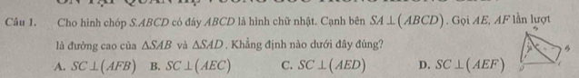 Cho hình chóp S. ABCD có đáy ABCD là hình chữ nhật. Cạnh bên SA⊥ (ABCD). Gọi AE, AF lần lượt
là đường cao của △ SAB và △ SAD. Khẳng định nào dưới đây đúng?
B
A. SC⊥ (AFB) B. SC⊥ (AEC) C. SC⊥ (AED) D. SC⊥ (AEF)