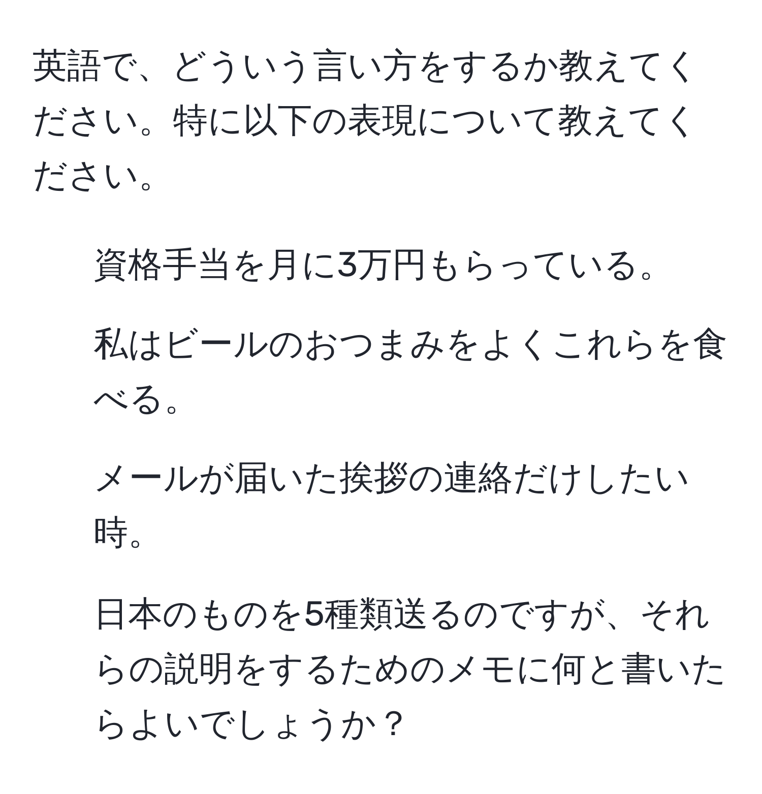 英語で、どういう言い方をするか教えてください。特に以下の表現について教えてください。

1. 資格手当を月に3万円もらっている。
2. 私はビールのおつまみをよくこれらを食べる。
3. メールが届いた挨拶の連絡だけしたい時。
4. 日本のものを5種類送るのですが、それらの説明をするためのメモに何と書いたらよいでしょうか？