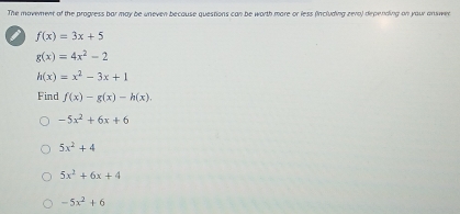 The movement of the progress bar may be uneven because questions can be worth more or less (including zero) depending on your answen
I f(x)=3x+5
g(x)=4x^2-2
h(x)=x^2-3x+1
Find f(x)-g(x)-h(x).
-5x^2+6x+6
5x^2+4
5x^2+6x+4
-5x^2+6