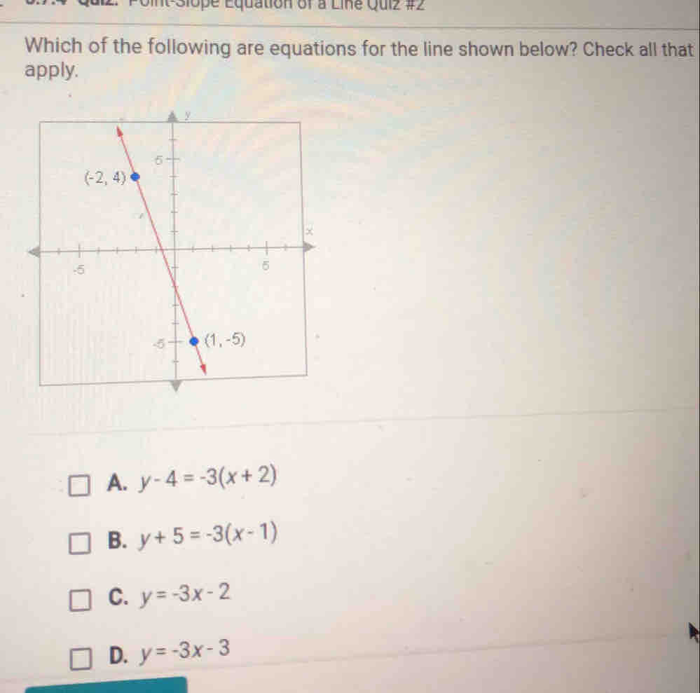 It-Siope Equation of a Line Quiz #2
Which of the following are equations for the line shown below? Check all that
apply.
A. y-4=-3(x+2)
B. y+5=-3(x-1)
C. y=-3x-2
D. y=-3x-3