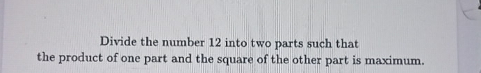 Divide the number 12 into two parts such that 
the product of one part and the square of the other part is maximum.