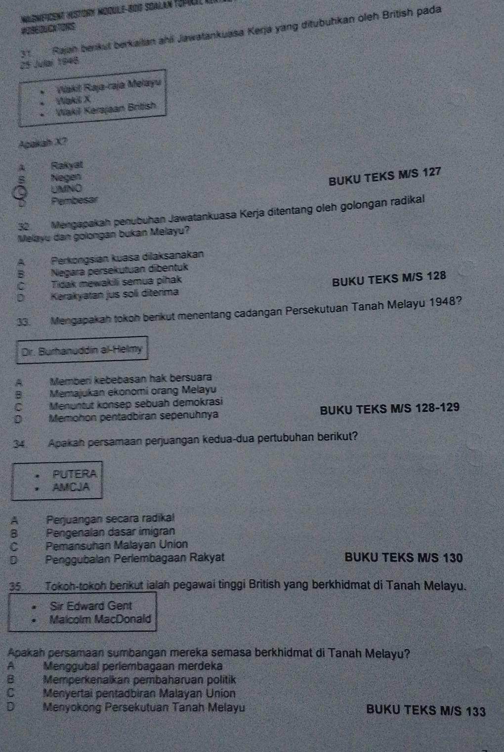 Rajah berkut berkaitan ahli Jawatankuasa Kerja yang ditubuhkan oleh British pada
25 Julai 1948
Wakit Raja-raja Mełayu
Wgkil X
Wakil Kerajaan British
Agakah X7
Rakyat
Negen
BUKU TEKS M/S 127
UMNO
Pembesar
32 Mengapakah penubuhan Jawatankuasa Kerja ditentang oleh golongan radikal
Melayu dan golongan bukan Melayu?
A Perköngsian kuasa dilaksanakan
B Negara persekutuan dibentuk
C Tidak mewakili semua pihak
BUKU TEKS M/S 128
D Kerakyatan jus soli diterima
33. Mengapakah tokoh berikut menentang cadangan Persekutuan Tanah Melayu 1948?
Dr. Burhanuddin al-Helmy
A Memberi kebebasan hak bersuara
B Memajukan ekonomi orang Melayu
C Menuntut konsep sebuah demokrasi
Memohon pentadbiran sepenuhnya BUKU TEKS M/S 128 - 129
34. Apakah persamaan perjuangan kedua-dua pertubuhan berikut?
PUTERA
AMCJA
A Perjuangan secara radikal
B Pengenalan dasar imigran
C Pemansuhan Malayan Union
D Penggubalan Perlembagaan Rakyat BUKU TEKS M/S 130
35. Tokoh-tokoh berikut ialah pegawai tinggi British yang berkhidmat di Tanah Melayu.
Sir Edward Gent
Malcolm MacDonald
Apakah persamaan sumbangan mereka semasa berkhidmat di Tanah Melayu?
A Menggubal perlembagaan merdeka
B Memperkenalkan pembaharuan politik
C Menyertal pentadbiran Malayan Union
D Menyokong Persekutuan Tanah Melayu BUKU TEKS M/S 133