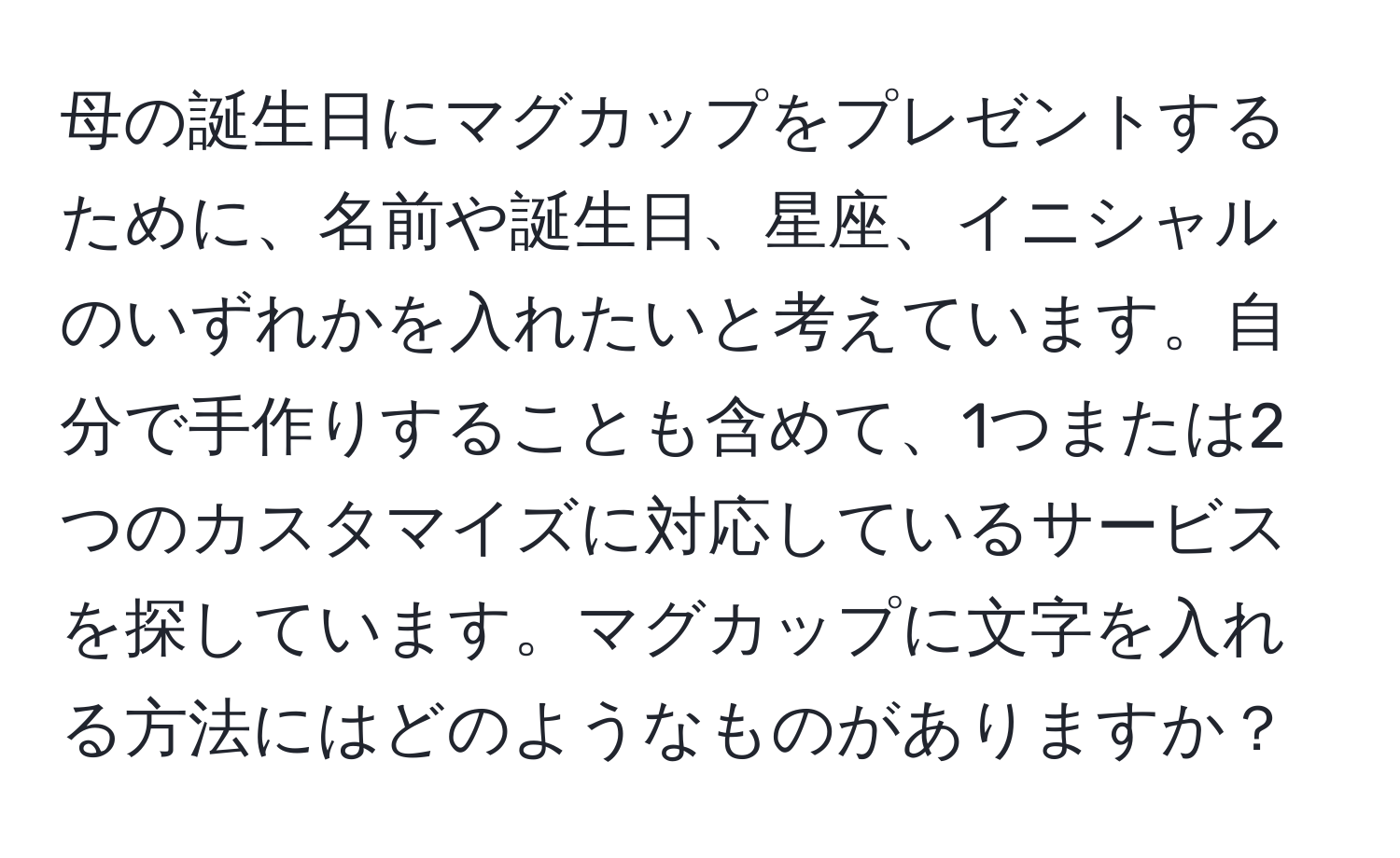 母の誕生日にマグカップをプレゼントするために、名前や誕生日、星座、イニシャルのいずれかを入れたいと考えています。自分で手作りすることも含めて、1つまたは2つのカスタマイズに対応しているサービスを探しています。マグカップに文字を入れる方法にはどのようなものがありますか？