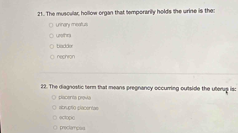 The muscular, hollow organ that temporarily holds the urine is the:
urinary meatus
urethra
bladder
nephron
22. The diagnostic term that means pregnancy occurring outside the uterus is:
placenta previa
abruptio placentae
ectopic
preclampsia