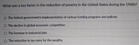 What was a key factor in the reduction of poverty in the United States during the 1960s?
The federal government's implementation of various funding programs and policies
The decline in global economic competition
The increase in industrial jobs
The reduction in tax rates for the wealthy