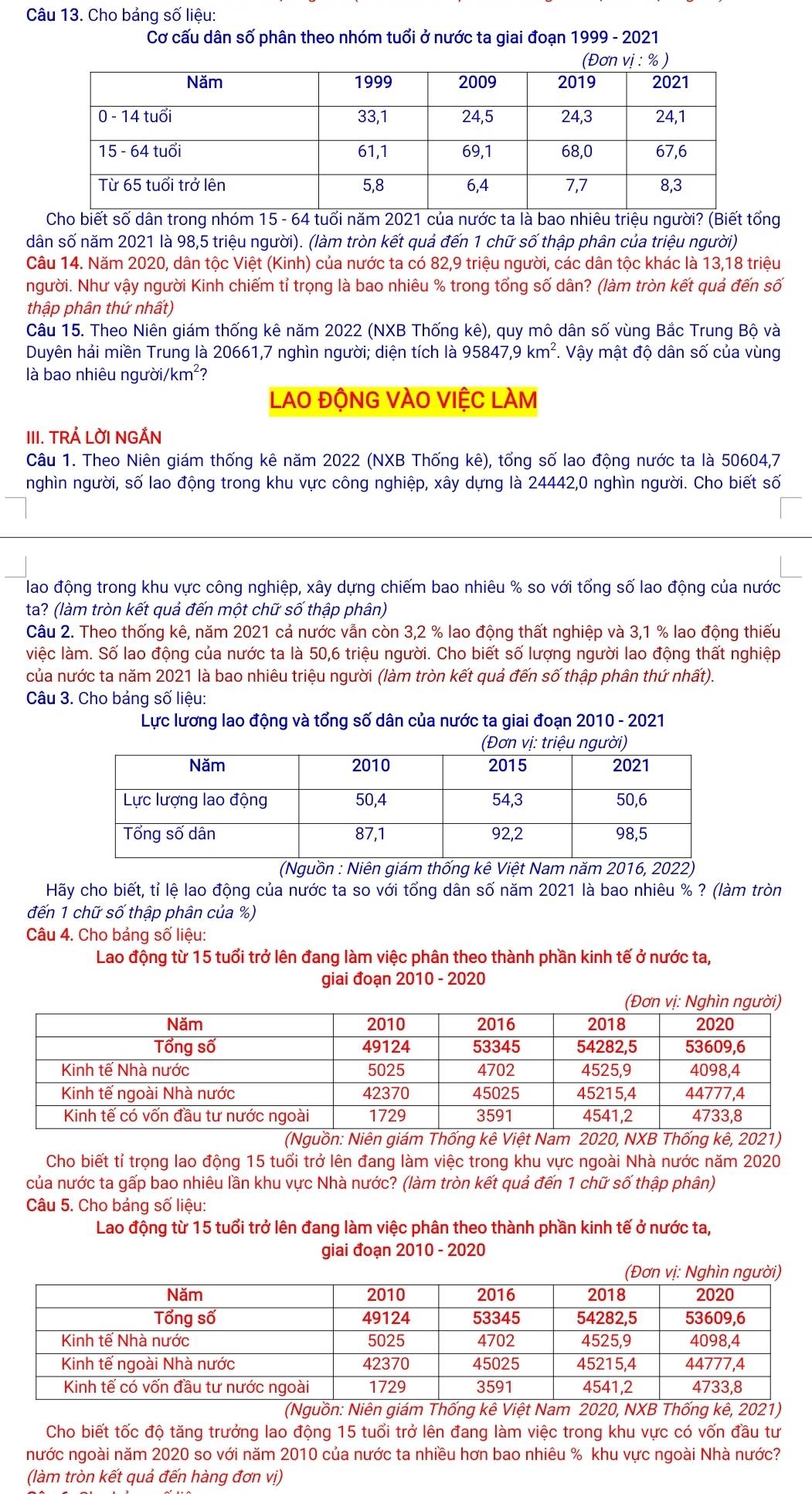 Cho bảng số liệu:
Cơ cấu dân số phân theo nhóm tuổi ở nước ta giai đoạn 1999 - 2021
Cho biết số dân trong nhóm 15 - 64 tuổi năm 2021 của nước ta là bao nhiêu triệu người? (Biết tổng
dân số năm 2021 là 98,5 triệu người). (làm tròn kết quả đến 1 chữ số thập phân của triệu người)
Câu 14. Năm 2020, dân tộc Việt (Kinh) của nước ta có 82,9 triệu người, các dân tộc khác là 13,18 triệu
người. Như vậy người Kinh chiếm tỉ trọng là bao nhiêu % trong tổng số dân? (làm tròn kết quả đến số
thập phân thứ nhất)
Câu 15. Theo Niên giám thống kê năm 2022 (NXB Thống kê), quy mô dân số vùng Bắc Trung Bộ và
Duyên hải miền Trung là 20661,7 nghìn người; diện tích là 95841 7,9km^2. Vậy mật độ dân số của vùng
là bao nhiêu người/km²?
LaO độNG VÀO VIỆC LAM
III. TRẢ LỜI NGẢN
Câu 1. Theo Niên giám thống kê năm 2022 (NXB Thống kê), tổng số lao động nước ta là 50604,7
nghìn người, số lao động trong khu vực công nghiệp, xây dựng là 24442,0 nghìn người. Cho biết số
lao động trong khu vực công nghiệp, xây dựng chiếm bao nhiêu % so với tổng số lao động của nước
ta? (làm tròn kết quả đến một chữ số thập phân)
Câu 2. Theo thống kê, năm 2021 cả nước vẫn còn 3,2 % lao động thất nghiệp và 3,1 % lao động thiếu
việc làm. Số lao động của nước ta là 50,6 triệu người. Cho biết số lượng người lao động thất nghiệp
của nước ta năm 2021 là bao nhiêu triệu người (làm tròn kết quả đến số thập phân thứ nhất).
Câu 3. Cho bảng số liệu:
Lực lương lao động và tổng số dân của nước ta giai đoạn 2010 - 2021
(Nguồn : Niên giám thống kê Việt Nam năm 2016, 2022)
Hãy cho biết, tỉ lệ lao động của nước ta so với tổng dân số năm 2021 là bao nhiêu % ? (làm tròn
đến 1 chữ số thập phân của %)
Câu 4. Cho bảng số liệu:
Lao động từ 15 tuổi trở lên đang làm việc phân theo thành phần kinh tế ở nước ta,
giai đoạn 2010 - 2020
(Nguồn: Niên giám Thống kê Việt Nam 2020, NXB Thống kê, 2021)
Cho biết tỉ trọng lao động 15 tuổi trở lên đang làm việc trong khu vực ngoài Nhà nước năm 2020
của nước ta gấp bao nhiêu lần khu vực Nhà nước? (làm tròn kết quả đến 1 chữ số thập phân)
Câu 5. Cho bảng số liệu:
Lao động từ 15 tuổi trở lên đang làm việc phân theo thành phần kinh tế ở nước ta,
giai đoạn 2010 - 2020
(Nam 2021)
Cho biết tốc độ tăng trưởng lao động 15 tuổi trở lên đang làm việc trong khu vực có vốn đầu tư
nước ngoài năm 2020 so với năm 2010 của nước ta nhiều hơn bao nhiêu % khu vực ngoài Nhà nước?
(làm tròn kết quả đến hàng đơn vị)