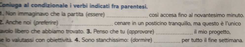 Coniuga al condizionale i verbi indicati fra parentesi. 
1. Non immaginavo che la partita (essere) _così accesa fino al novantesimo minuto. 
2. Anche noi (préferire) _cenare in un posticino tranquillo, ma questo è l'unico 
avolo líbero che abbiamo trovato. 3. Penso che tu (approvare) _il mio progetto, 
se lo valutassi con obiettività. 4. Sono stanchissimo: (dormire) _per tutto il fine settimana.